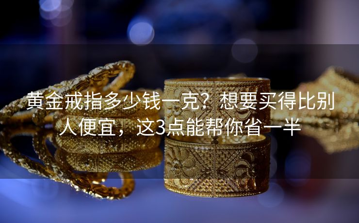黄金戒指多少钱一克？想要买得比别人便宜，这3点能帮你省一半