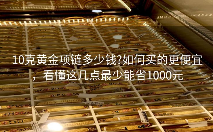 10克黄金项链多少钱?如何买的更便宜，看懂这几点最少能省1000元