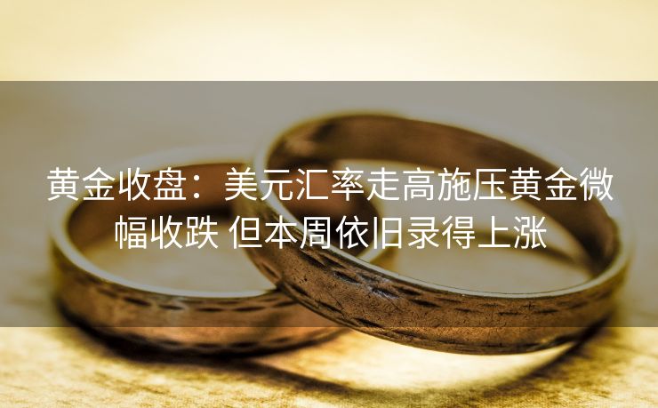 黄金收盘：美元汇率走高施压黄金微幅收跌 但本周依旧录得上涨