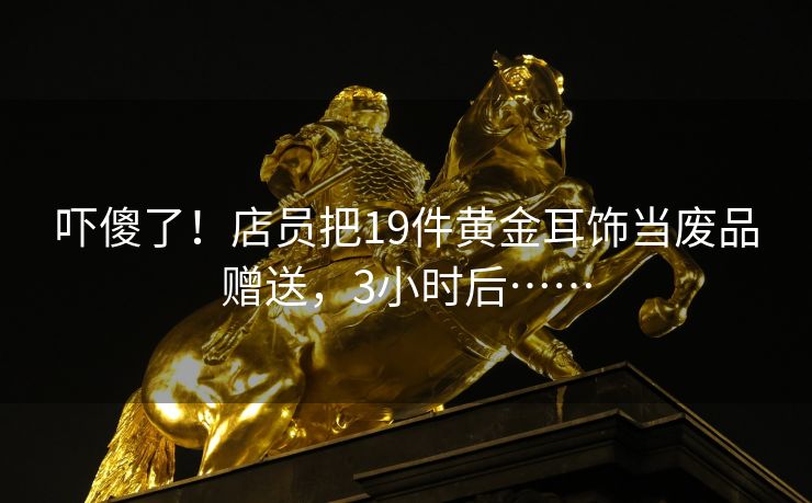 吓傻了！店员把19件黄金耳饰当废品赠送，3小时后……
