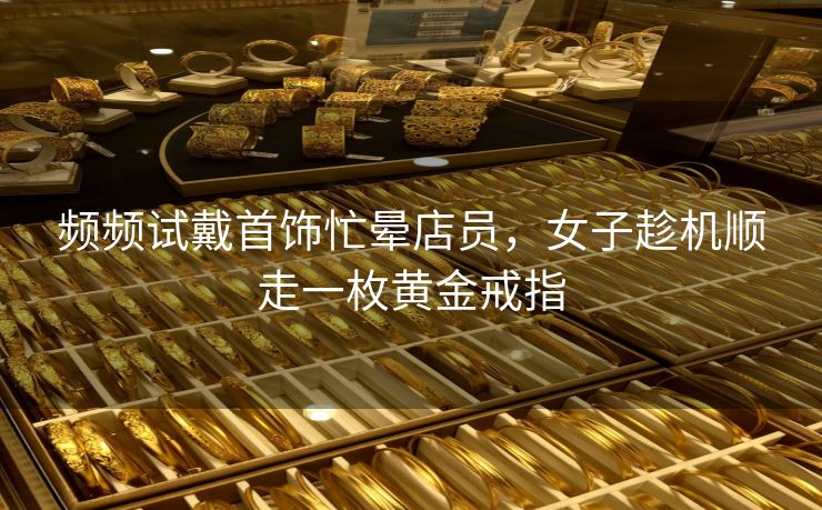 频频试戴首饰忙晕店员，女子趁机顺走一枚黄金戒指